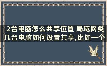 2台电脑怎么共享位置 局域网类几台电脑如何设置共享,比如一个寝室的想要共享